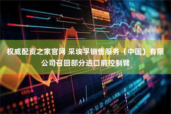 权威配资之家官网 采埃孚销售服务（中国）有限公司召回部分进口前控制臂