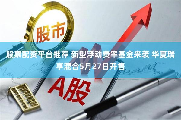 股票配资平台推荐 新型浮动费率基金来袭 华夏瑞享混合5月27日开售