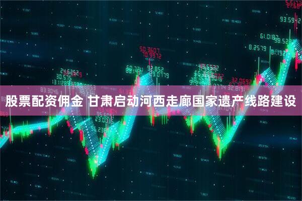 股票配资佣金 甘肃启动河西走廊国家遗产线路建设