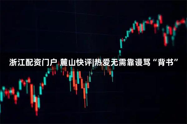 浙江配资门户 麓山快评|热爱无需靠谩骂“背书”