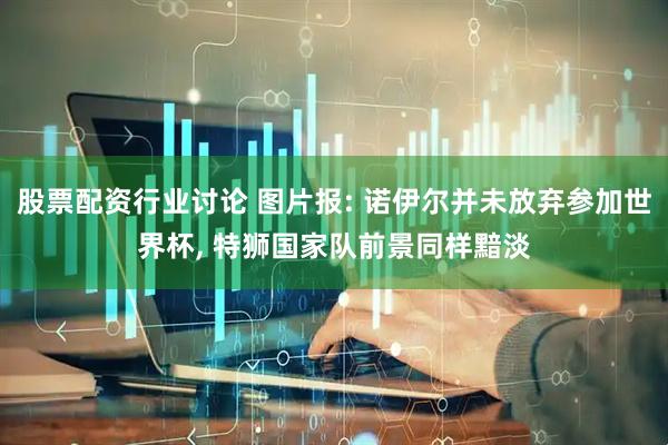 股票配资行业讨论 图片报: 诺伊尔并未放弃参加世界杯, 特狮国家队前景同样黯淡