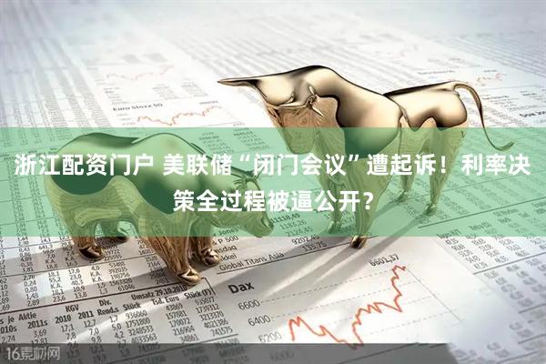 浙江配资门户 美联储“闭门会议”遭起诉！利率决策全过程被逼公开？