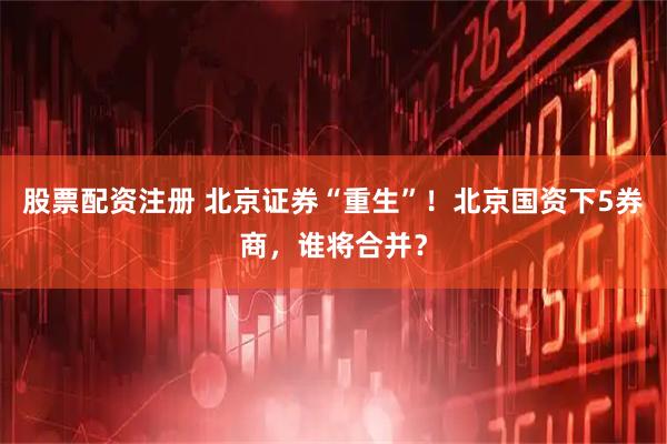 股票配资注册 北京证券“重生”！北京国资下5券商，谁将合并？