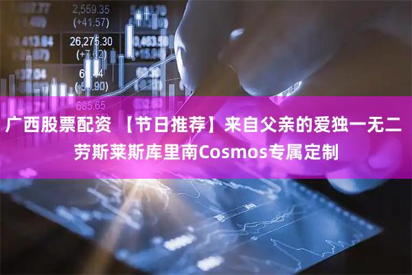 广西股票配资 【节日推荐】来自父亲的爱独一无二 劳斯莱斯库里南Cosmos专属定制